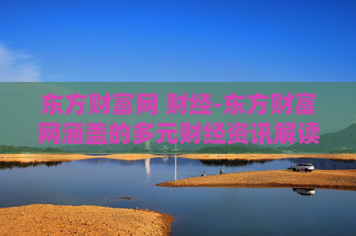 东方财富网 财经-东方财富网涵盖的多元财经资讯解读