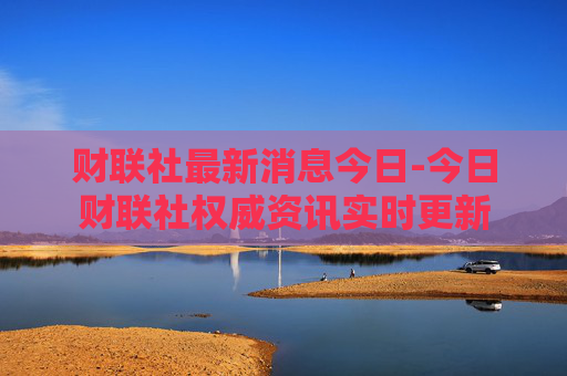 财联社最新消息今日-今日财联社权威资讯实时更新