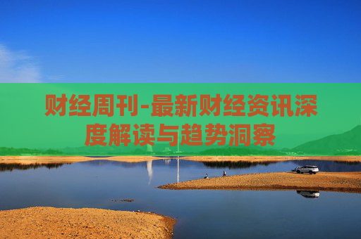 财经周刊-最新财经资讯深度解读与趋势洞察