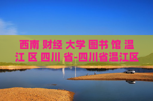 西南 财经 大学 图书 馆 温江 区 四川 省-四川省温江区西南财大图书馆特色揭秘