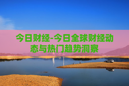 今日财经-今日全球财经动态与热门趋势洞察