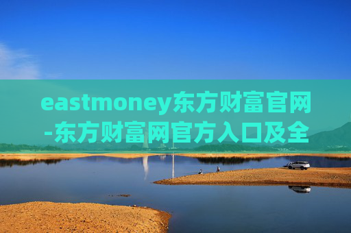 eastmoney东方财富官网-东方财富网官方入口及全面服务信息