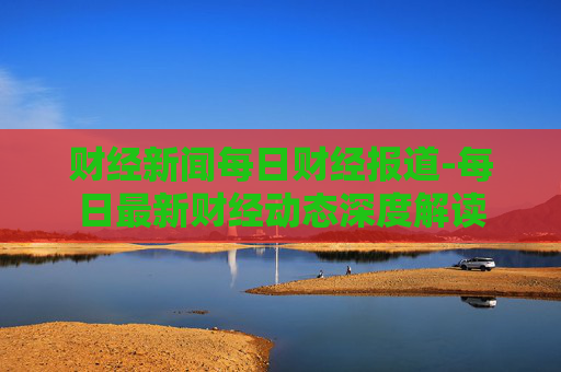 财经新闻每日财经报道-每日最新财经动态深度解读