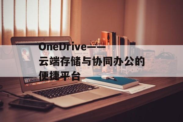 OneDrive——云端存储与协同办公的便捷平台