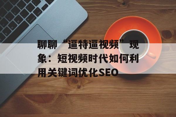 聊聊“逼特逼视频”现象：短视频时代如何利用关键词优化SEO